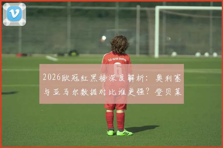2026欧冠红黑榜深度解析：奥利塞与亚马尔数据对比谁更强？登贝莱状态下滑原因引热议