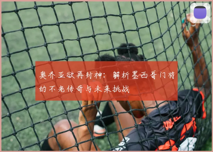 奥乔亚欲再封神：解析墨西哥门将的不老传奇与未来挑战