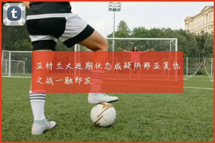 亚特兰大近期状态成疑热那亚复仇之战一触即发