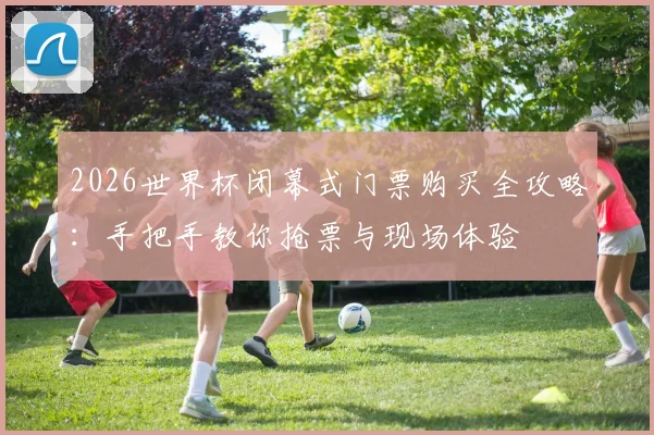 2026世界杯闭幕式门票购买全攻略：手把手教你抢票与现场体验