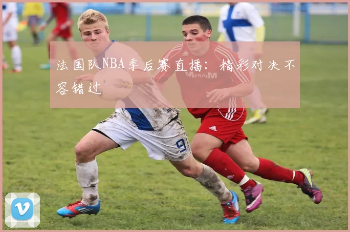 法国队NBA季后赛直播：精彩对决不容错过