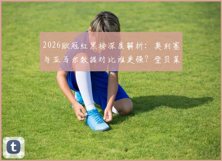 2026欧冠红黑榜深度解析：奥利塞与亚马尔数据对比谁更强？登贝莱状态下滑原因引热议