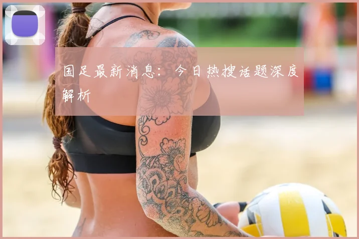 国足最新消息：今日热搜话题深度解析
