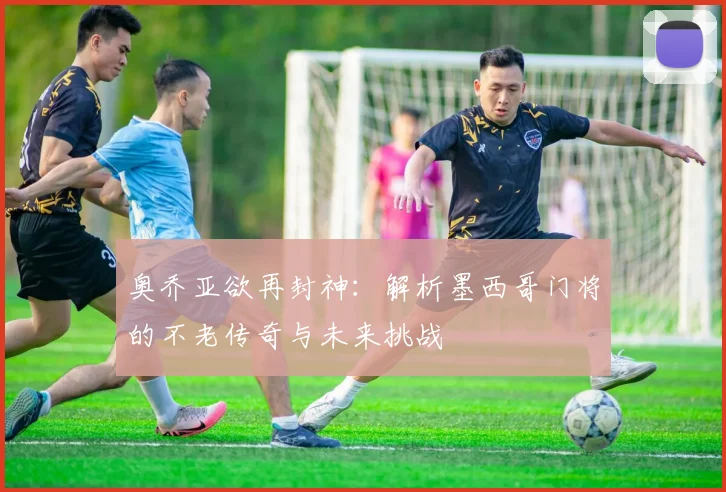 奥乔亚欲再封神：解析墨西哥门将的不老传奇与未来挑战