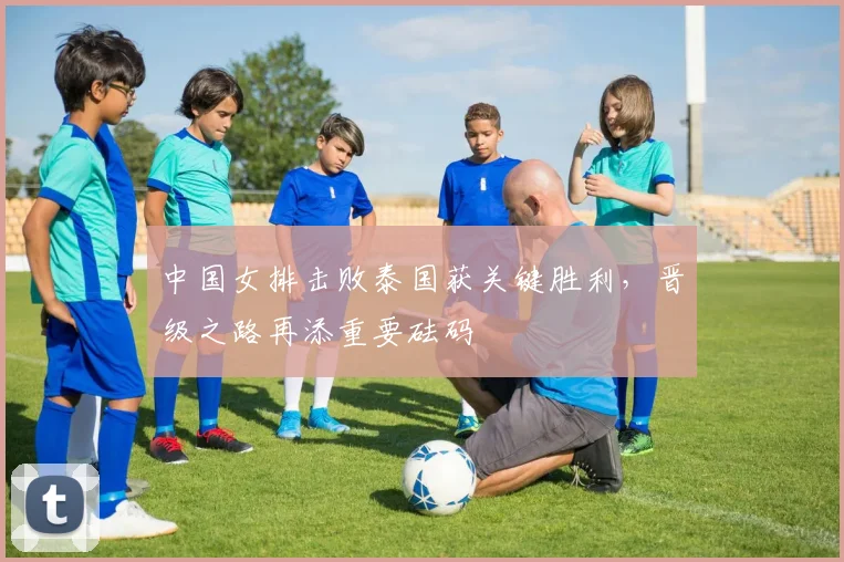 中国女排击败泰国获关键胜利，晋级之路再添重要砝码